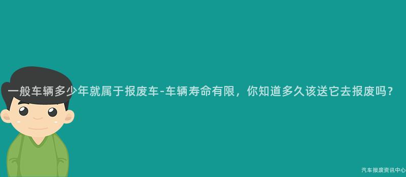 一般车辆多少年就属于报废车-车辆寿命有限，你知道多久该送它去报废吗？