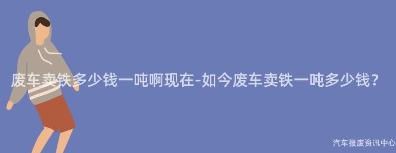 废车卖铁多少钱一吨啊现在-如今废车卖铁一吨多少钱？
