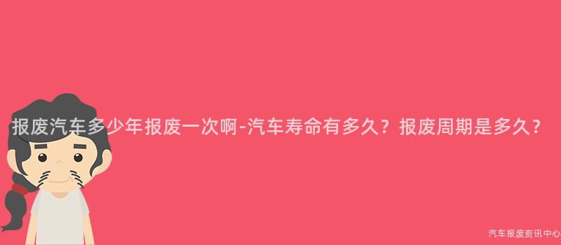 报废汽车多少年报废一次啊-汽车寿命有多久？报废周期是多久？