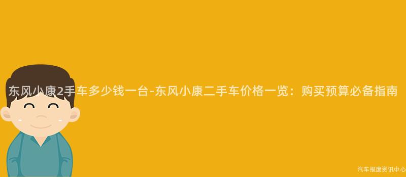 东风小康2手车多少钱一台-东风小康二手车价格一览：购买预算必备指南