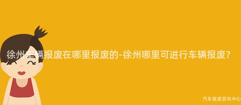 徐州车辆报废在哪里报废的-徐州哪里可进行车辆报废？