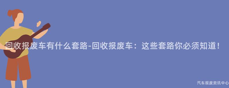 回收报废车有什么套路-回收报废车：这些套路你必须知道！