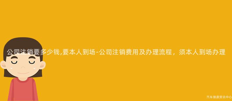 公司注销要多少钱,要本人到场-公司注销费用及办理流程，须本人到场办理