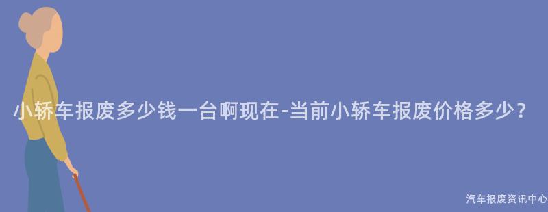 小轿车报废多少钱一台啊现在-当前小轿车报废价格多少？