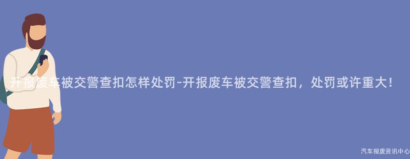 开报废车被交警查扣怎样处罚-开报废车被交警查扣，处罚或许重大！