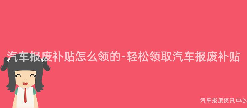 汽车报废补贴怎么领的-轻松领取汽车报废补贴