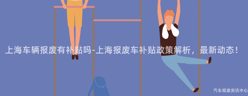 上海车辆报废有补贴吗-上海报废车补贴政策解析，最新动态！