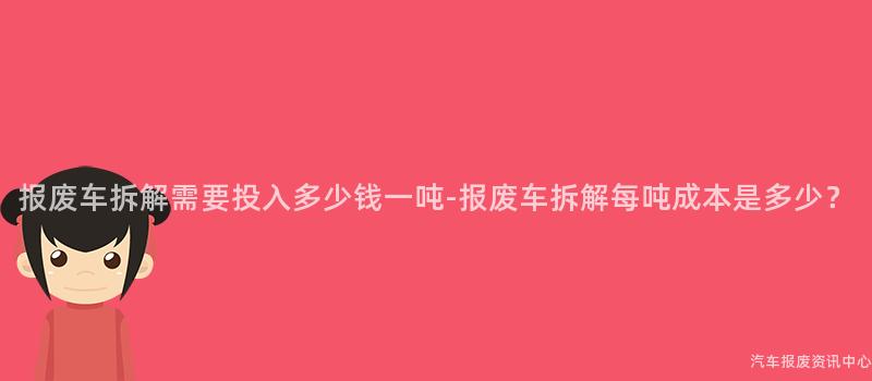 报废车拆解需要投入多少钱一吨-报废车拆解每吨成本是多少？