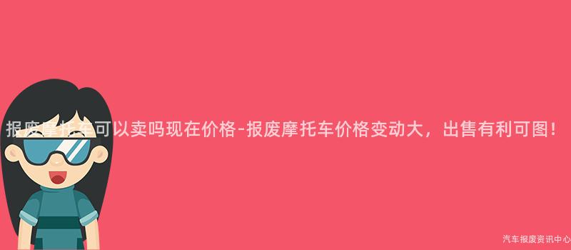报废摩托车可以卖吗现在价格-报废摩托车价格变动大，出售有利可图！