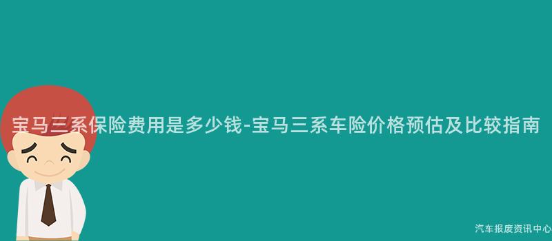 宝马三系保险费用是多少钱-宝马三系车险价格预估及比较指南