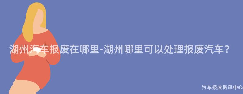 湖州汽车报废在哪里-湖州哪里可以处理报废汽车？