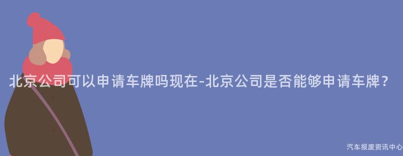 北京公司可以申请车牌吗现在-北京公司是否能够申请车牌？