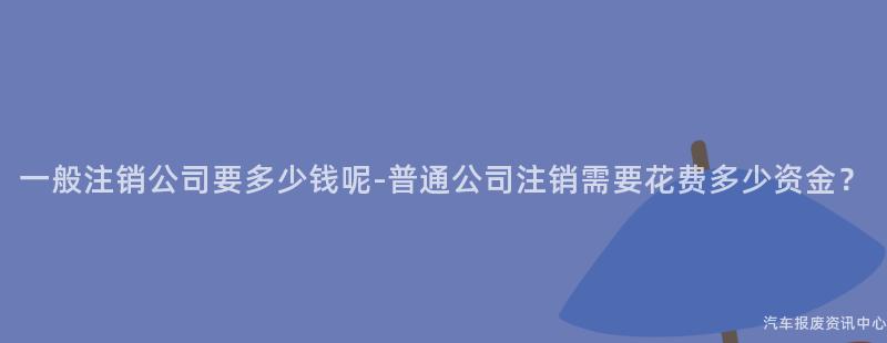一般注销公司要多少钱呢-普通公司注销需要花费多少资金？