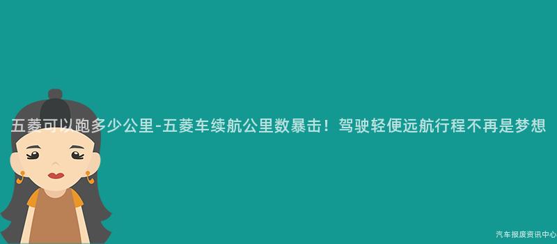 五菱可以跑多少公里-五菱车续航公里数暴击！驾驶轻便远航行程不再是梦想