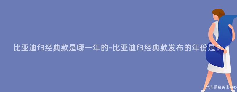 比亚迪f3经典款是哪一年的-比亚迪f3经典款发布的年份是？