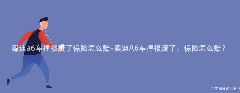 奥迪a6车撞报废了保险怎么赔-奥迪A6车撞报废了，保险怎么赔？