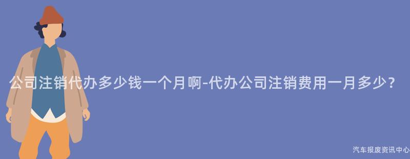 公司注销代办多少钱一个月啊-代办公司注销费用一月多少？