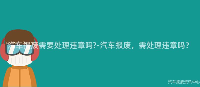 汽车报废需要处理违章吗?-汽车报废，需处理违章吗？