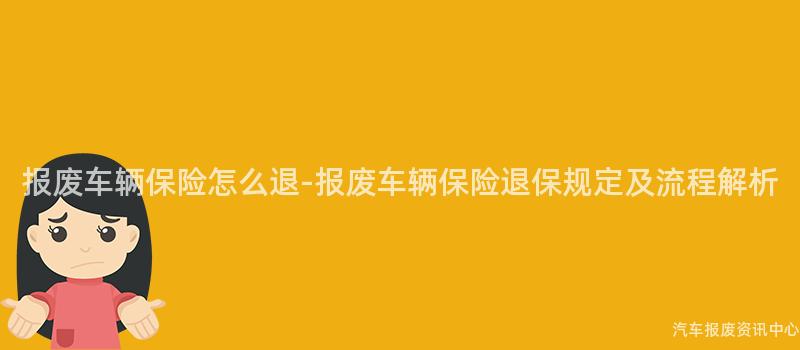 报废车辆保险怎么退-报废车辆保险退保规定及流程解析