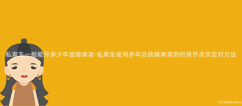 私家车一般能开多少年故障率高-私家车使用多年后故障率高的时间节点及应对方法