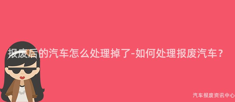 报废后的汽车怎么处理掉了-如何处理报废汽车？