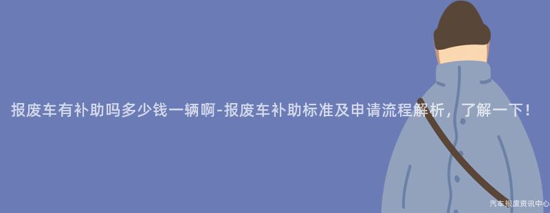 报废车有补助吗多少钱一辆啊-报废车补助标准及申请流程解析，了解一下！