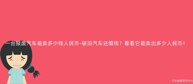 一台报废汽车能卖多少钱人民币-破旧汽车还值钱？看看它能卖出多少人民币！