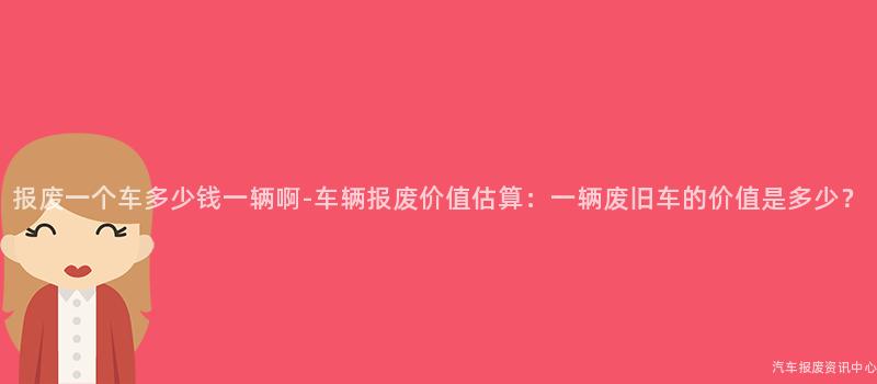 报废一个车多少钱一辆啊-车辆报废价值估算：一辆废旧车的价值是多少？