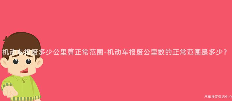 机动车报废多少公里算正常范围-机动车报废公里数的正常范围是多少？