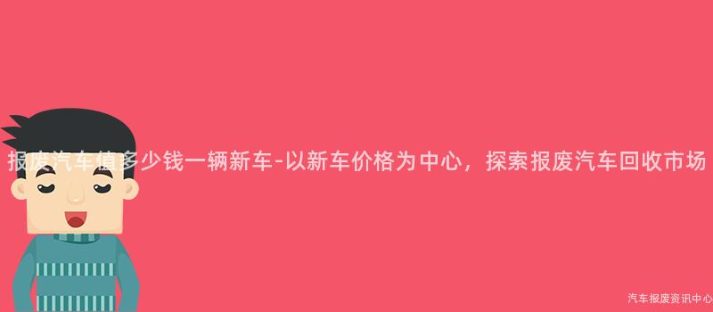 报废汽车值多少钱一辆新车-以新车价格为中心，探索报废汽车回收市场