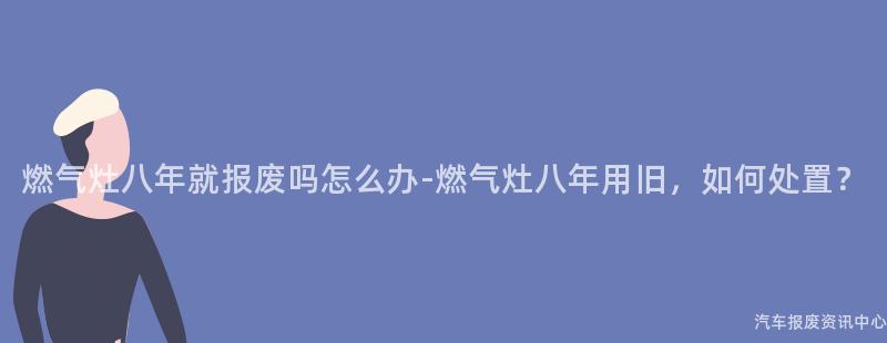 燃气灶八年就报废吗怎么办-燃气灶八年用旧，如何处置？