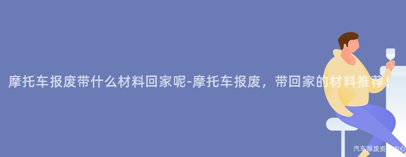 摩托车报废带什么材料回家呢-摩托车报废，带回家的材料推荐！
