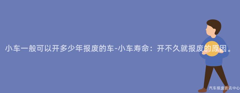 小车一般可以开多少年报废的车-小车寿命：开不久就报废的原因。