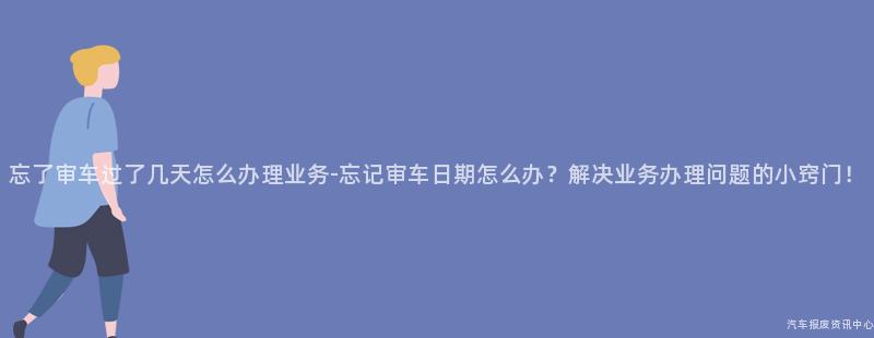 忘了审车过了几天怎么办理业务-忘记审车日期怎么办？解决业务办理问题的小窍门！