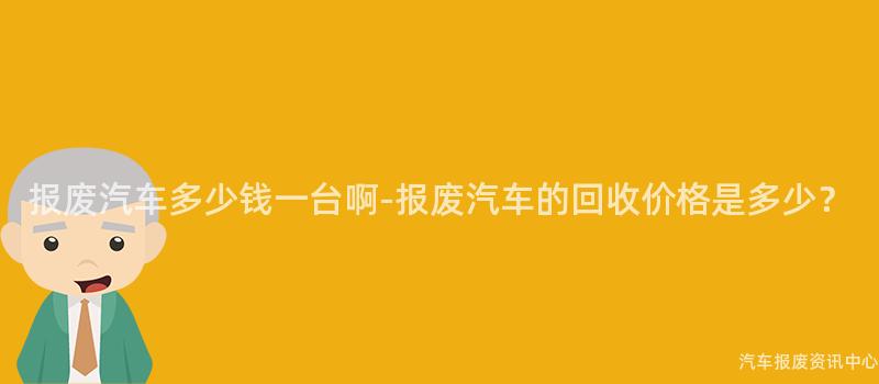 报废汽车多少钱一台啊-报废汽车的回收价格是多少？