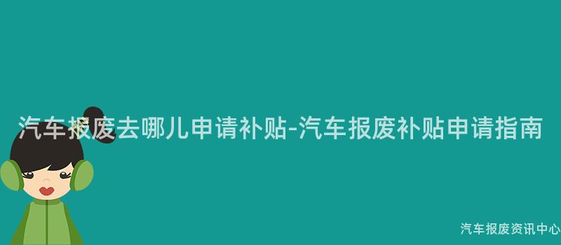 汽车报废去哪儿申请补贴-汽车报废补贴申请指南