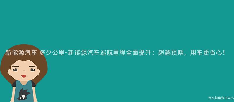 新能源汽车 多少公里-新能源汽车巡航里程全面提升：超越预期，用车更省心！