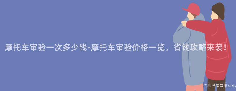 摩托车审验一次多少钱-摩托车审验价格一览，省钱攻略来袭！