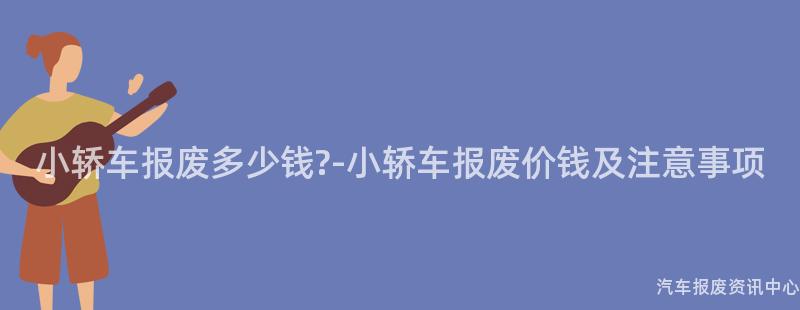 小轿车报废多少钱?-小轿车报废价钱及注意事项