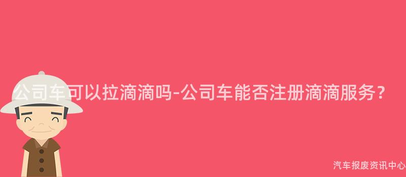 公司车可以拉滴滴吗-公司车能否注册滴滴服务？