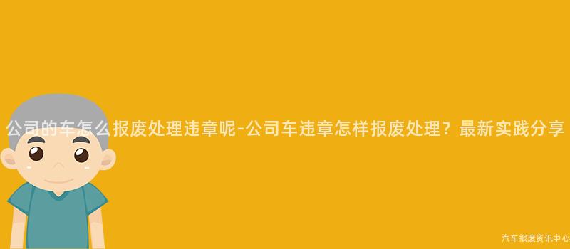 公司的车怎么报废处理违章呢-公司车违章怎样报废处理？最新实践分享