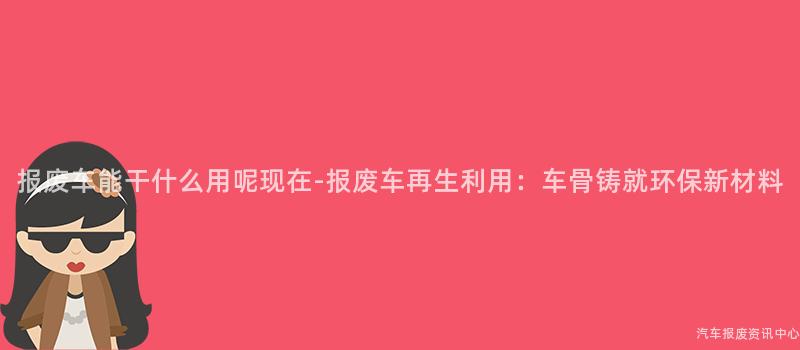 报废车能干什么用呢现在-报废车再生利用：车骨铸就环保新材料