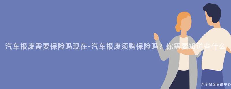 汽车报废需要保险吗现在-汽车报废须购保险吗？你需要知道些什么