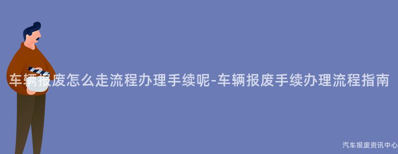 车辆报废怎么走流程办理手续呢-车辆报废手续办理流程指南