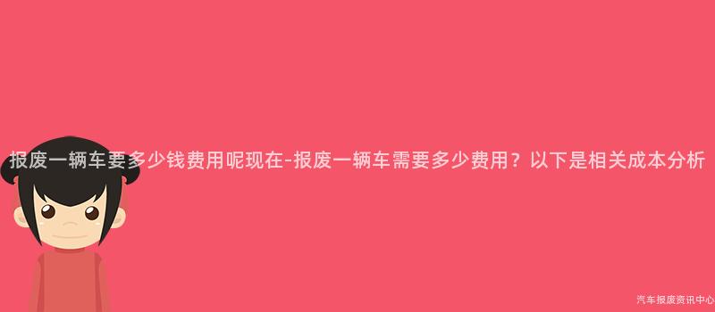 报废一辆车要多少钱费用呢现在-报废一辆车需要多少费用？以下是相关成本分析