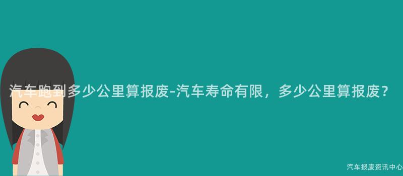 汽车跑到多少公里算报废-汽车寿命有限，多少公里算报废？