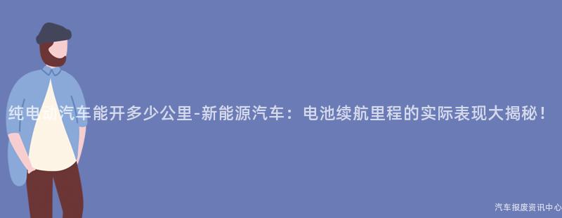 纯电动汽车能开多少公里-新能源汽车：电池续航里程的实际表现大揭秘！