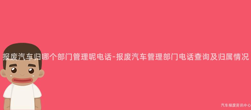 报废汽车归哪个部门管理呢电话-报废汽车管理部门电话查询及归属情况