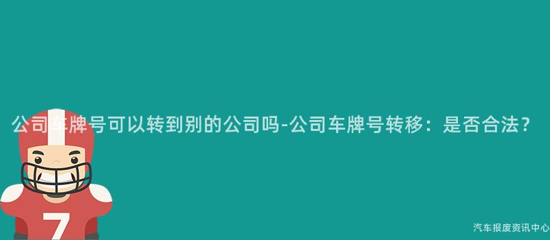 公司车牌号可以转到别的公司吗-公司车牌号转移：是否合法？
