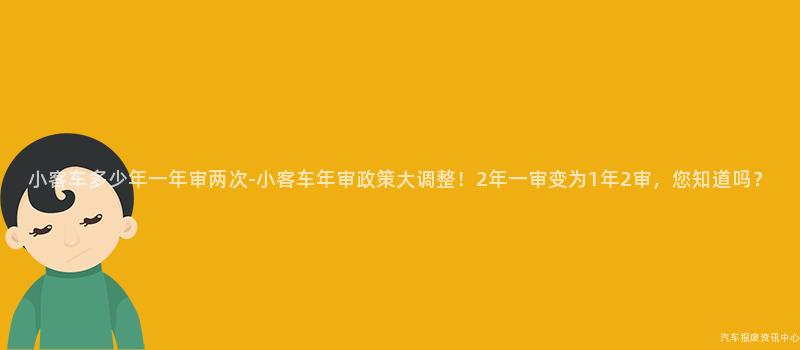 小客车多少年一年审两次-小客车年审政策大调整！2年一审变为1年2审，您知道吗？